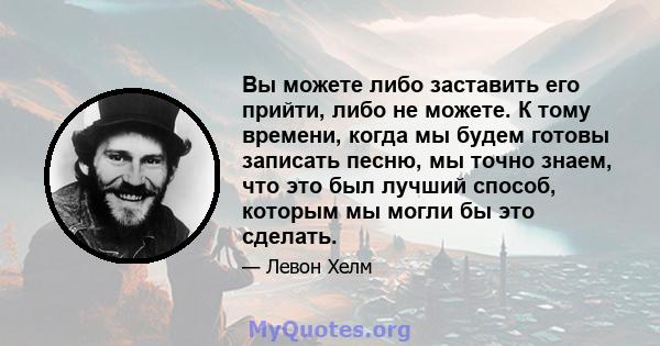 Вы можете либо заставить его прийти, либо не можете. К тому времени, когда мы будем готовы записать песню, мы точно знаем, что это был лучший способ, которым мы могли бы это сделать.