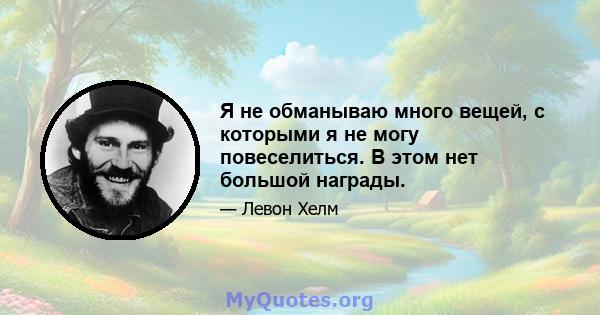 Я не обманываю много вещей, с которыми я не могу повеселиться. В этом нет большой награды.