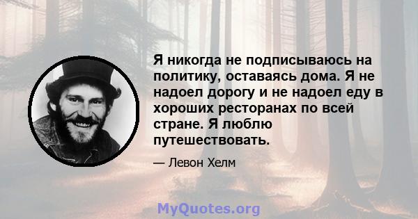 Я никогда не подписываюсь на политику, оставаясь дома. Я не надоел дорогу и не надоел еду в хороших ресторанах по всей стране. Я люблю путешествовать.