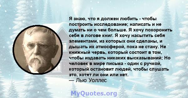 Я знаю, что я должен любить - чтобы построить исследование; написать и не думать ни о чем больше. Я хочу похоронить себя в логове книг. Я хочу насытить себя элементами, из которых они сделаны, и дышать их атмосферой,