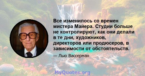 Все изменилось со времен мистера Майера. Студии больше не контролируют, как они делали в те дни, художников, директоров или продюсеров, в зависимости от обстоятельств.