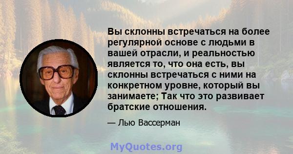 Вы склонны встречаться на более регулярной основе с людьми в вашей отрасли, и реальностью является то, что она есть, вы склонны встречаться с ними на конкретном уровне, который вы занимаете; Так что это развивает