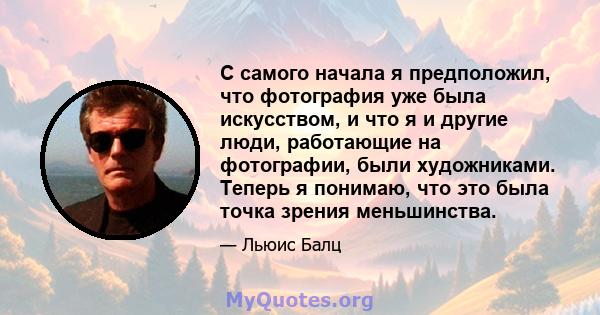 С самого начала я предположил, что фотография уже была искусством, и что я и другие люди, работающие на фотографии, были художниками. Теперь я понимаю, что это была точка зрения меньшинства.