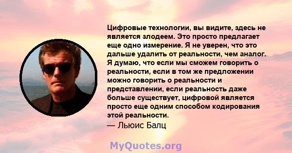 Цифровые технологии, вы видите, здесь не является злодеем. Это просто предлагает еще одно измерение. Я не уверен, что это дальше удалить от реальности, чем аналог. Я думаю, что если мы сможем говорить о реальности, если 