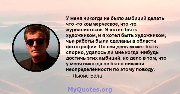 У меня никогда не было амбиций делать что -то коммерческое, что -то журналистское. Я хотел быть художником, и я хотел быть художником, чьи работы были сделаны в области фотографии. По сей день может быть спорно, удалось 