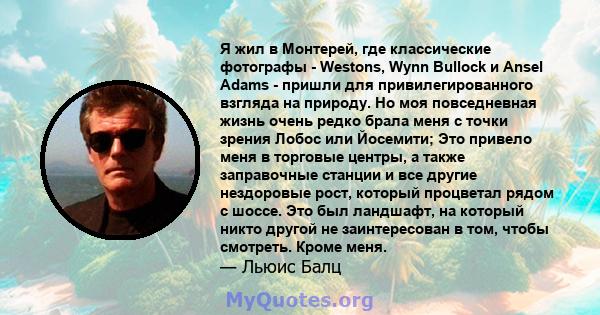 Я жил в Монтерей, где классические фотографы - Westons, Wynn Bullock и Ansel Adams - пришли для привилегированного взгляда на природу. Но моя повседневная жизнь очень редко брала меня с точки зрения Лобос или Йосемити;