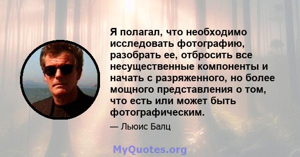 Я полагал, что необходимо исследовать фотографию, разобрать ее, отбросить все несущественные компоненты и начать с разряженного, но более мощного представления о том, что есть или может быть фотографическим.