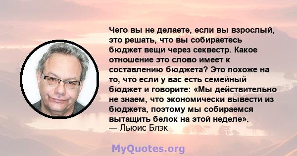 Чего вы не делаете, если вы взрослый, это решать, что вы собираетесь бюджет вещи через секвестр. Какое отношение это слово имеет к составлению бюджета? Это похоже на то, что если у вас есть семейный бюджет и говорите: