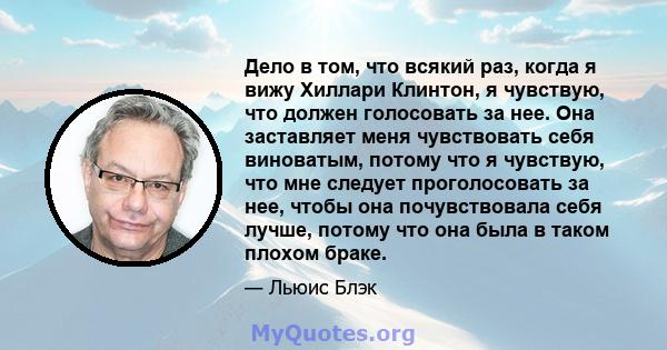 Дело в том, что всякий раз, когда я вижу Хиллари Клинтон, я чувствую, что должен голосовать за нее. Она заставляет меня чувствовать себя виноватым, потому что я чувствую, что мне следует проголосовать за нее, чтобы она