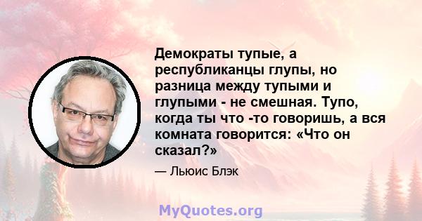 Демократы тупые, а республиканцы глупы, но разница между тупыми и глупыми - не смешная. Тупо, когда ты что -то говоришь, а вся комната говорится: «Что он сказал?»