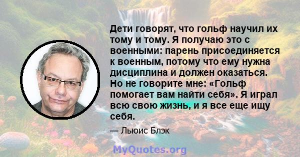 Дети говорят, что гольф научил их тому и тому. Я получаю это с военными: парень присоединяется к военным, потому что ему нужна дисциплина и должен оказаться. Но не говорите мне: «Гольф помогает вам найти себя». Я играл