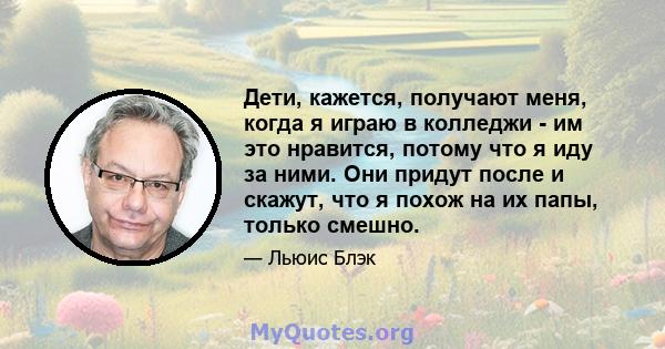 Дети, кажется, получают меня, когда я играю в колледжи - им это нравится, потому что я иду за ними. Они придут после и скажут, что я похож на их папы, только смешно.