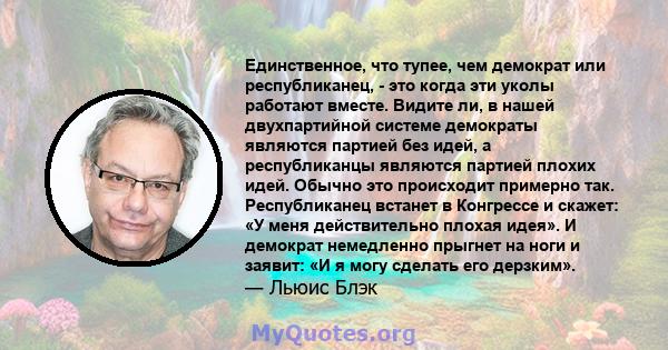 Единственное, что тупее, чем демократ или республиканец, - это когда эти уколы работают вместе. Видите ли, в нашей двухпартийной системе демократы являются партией без идей, а республиканцы являются партией плохих идей. 