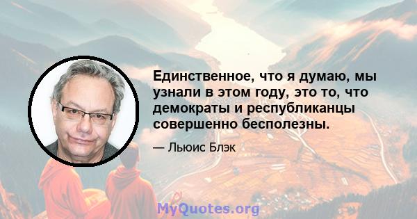 Единственное, что я думаю, мы узнали в этом году, это то, что демократы и республиканцы совершенно бесполезны.