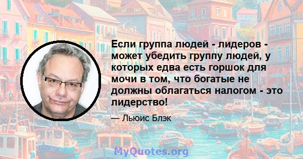 Если группа людей - лидеров - может убедить группу людей, у которых едва есть горшок для мочи в том, что богатые не должны облагаться налогом - это лидерство!