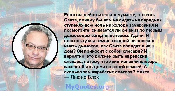 Если вы действительно думаете, что есть Санта, почему бы вам не сидеть на передних ступенях всю ночь на холоде замерзания и посмотрите, снимается ли он вниз по любым дымоходам сегодня вечером. Удачи. И поскольку мы