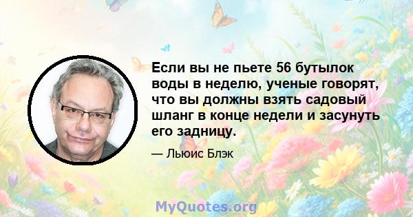 Если вы не пьете 56 бутылок воды в неделю, ученые говорят, что вы должны взять садовый шланг в конце недели и засунуть его задницу.