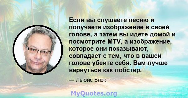 Если вы слушаете песню и получаете изображение в своей голове, а затем вы идете домой и посмотрите MTV, а изображение, которое они показывают, совпадает с тем, что в вашей голове убейте себя. Вам лучше вернуться как