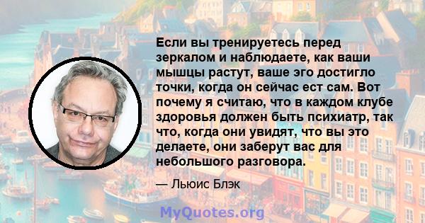 Если вы тренируетесь перед зеркалом и наблюдаете, как ваши мышцы растут, ваше эго достигло точки, когда он сейчас ест сам. Вот почему я считаю, что в каждом клубе здоровья должен быть психиатр, так что, когда они