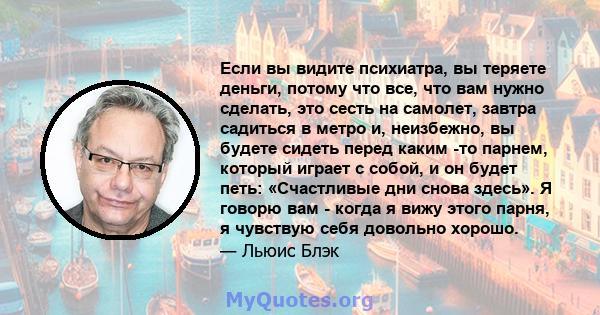 Если вы видите психиатра, вы теряете деньги, потому что все, что вам нужно сделать, это сесть на самолет, завтра садиться в метро и, неизбежно, вы будете сидеть перед каким -то парнем, который играет с собой, и он будет 