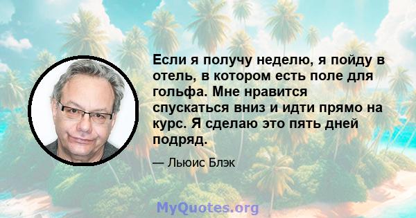 Если я получу неделю, я пойду в отель, в котором есть поле для гольфа. Мне нравится спускаться вниз и идти прямо на курс. Я сделаю это пять дней подряд.