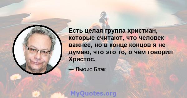 Есть целая группа христиан, которые считают, что человек важнее, но в конце концов я не думаю, что это то, о чем говорил Христос.