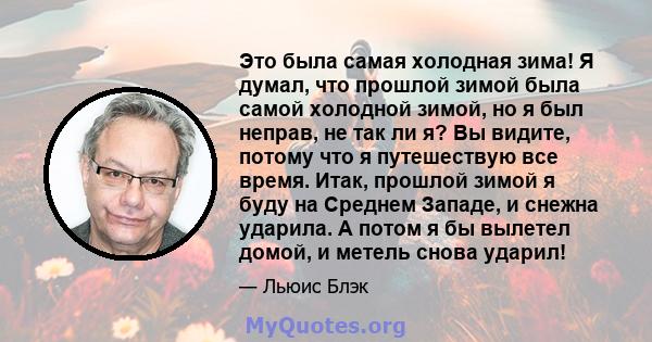 Это была самая холодная зима! Я думал, что прошлой зимой была самой холодной зимой, но я был неправ, не так ли я? Вы видите, потому что я путешествую все время. Итак, прошлой зимой я буду на Среднем Западе, и снежна