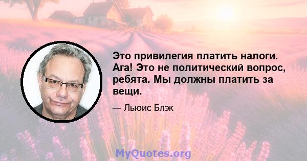 Это привилегия платить налоги. Ага! Это не политический вопрос, ребята. Мы должны платить за вещи.