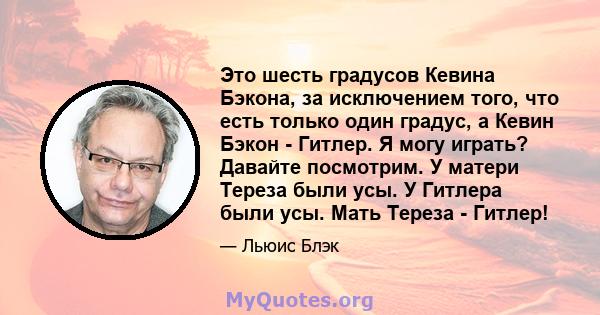 Это шесть градусов Кевина Бэкона, за исключением того, что есть только один градус, а Кевин Бэкон - Гитлер. Я могу играть? Давайте посмотрим. У матери Тереза ​​были усы. У Гитлера были усы. Мать Тереза ​​- Гитлер!