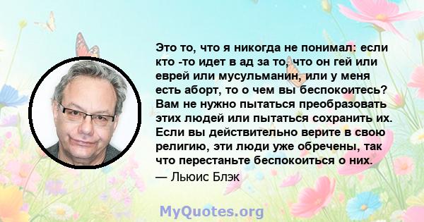 Это то, что я никогда не понимал: если кто -то идет в ад за то, что он гей или еврей или мусульманин, или у меня есть аборт, то о чем вы беспокоитесь? Вам не нужно пытаться преобразовать этих людей или пытаться