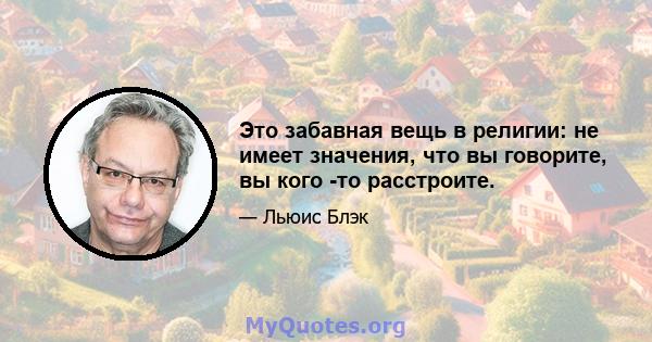 Это забавная вещь в религии: не имеет значения, что вы говорите, вы кого -то расстроите.