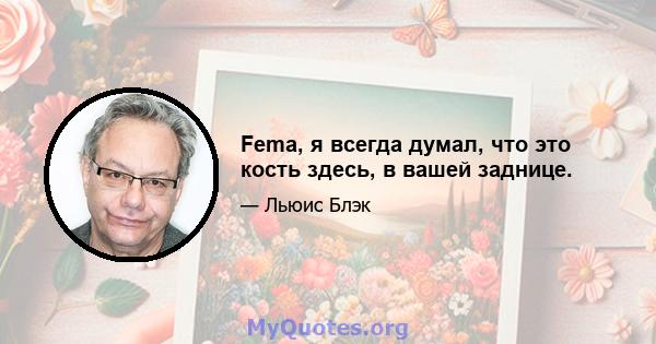 Fema, я всегда думал, что это кость здесь, в вашей заднице.