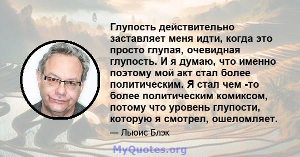 Глупость действительно заставляет меня идти, когда это просто глупая, очевидная глупость. И я думаю, что именно поэтому мой акт стал более политическим. Я стал чем -то более политическим комиксом, потому что уровень