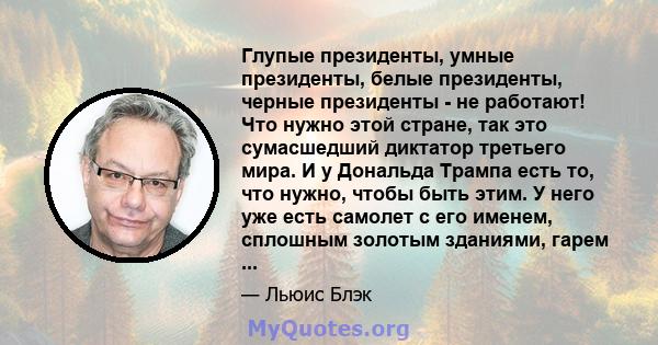 Глупые президенты, умные президенты, белые президенты, черные президенты - не работают! Что нужно этой стране, так это сумасшедший диктатор третьего мира. И у Дональда Трампа есть то, что нужно, чтобы быть этим. У него