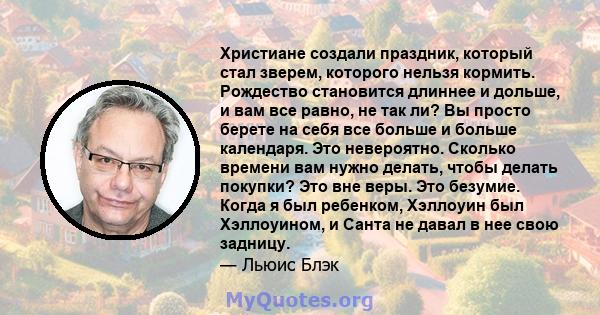 Христиане создали праздник, который стал зверем, которого нельзя кормить. Рождество становится длиннее и дольше, и вам все равно, не так ли? Вы просто берете на себя все больше и больше календаря. Это невероятно.