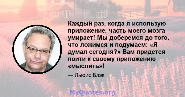 Каждый раз, когда я использую приложение, часть моего мозга умирает! Мы доберемся до того, что ложимся и подумаем: «Я думал сегодня?» Вам придется пойти к своему приложению «мыслить»!