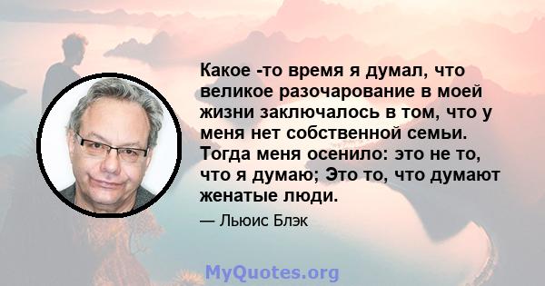 Какое -то время я думал, что великое разочарование в моей жизни заключалось в том, что у меня нет собственной семьи. Тогда меня осенило: это не то, что я думаю; Это то, что думают женатые люди.