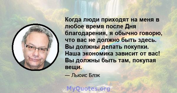 Когда люди приходят на меня в любое время после Дня благодарения, я обычно говорю, что вас не должно быть здесь. Вы должны делать покупки. Наша экономика зависит от вас! Вы должны быть там, покупая вещи.