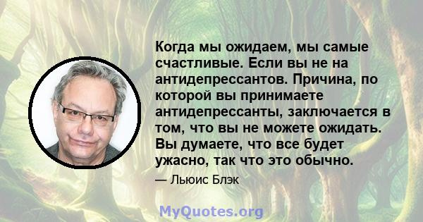 Когда мы ожидаем, мы самые счастливые. Если вы не на антидепрессантов. Причина, по которой вы принимаете антидепрессанты, заключается в том, что вы не можете ожидать. Вы думаете, что все будет ужасно, так что это обычно.