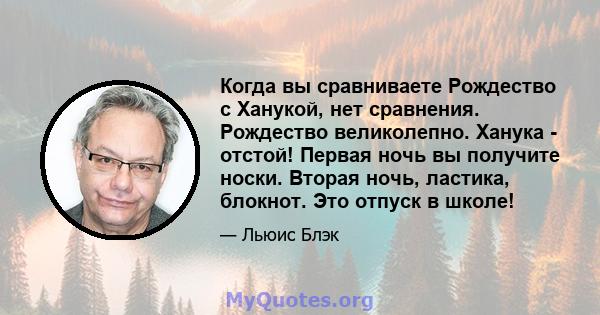 Когда вы сравниваете Рождество с Ханукой, нет сравнения. Рождество великолепно. Ханука - отстой! Первая ночь вы получите носки. Вторая ночь, ластика, блокнот. Это отпуск в школе!