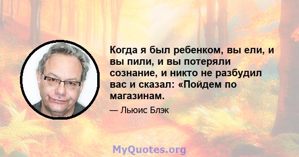 Когда я был ребенком, вы ели, и вы пили, и вы потеряли сознание, и никто не разбудил вас и сказал: «Пойдем по магазинам.