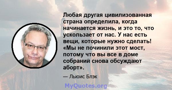 Любая другая цивилизованная страна определила, когда начинается жизнь, и это то, что ускользает от нас. У нас есть вещи, которые нужно сделать! «Мы не починили этот мост, потому что вы все в доме собраний снова