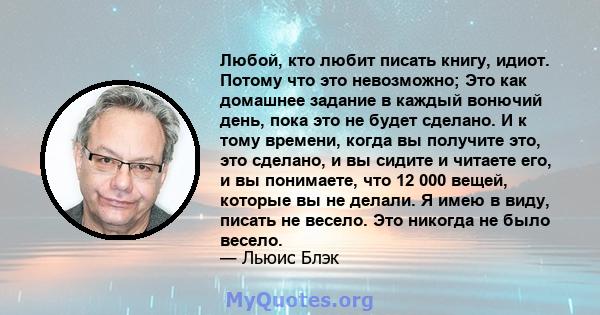 Любой, кто любит писать книгу, идиот. Потому что это невозможно; Это как домашнее задание в каждый вонючий день, пока это не будет сделано. И к тому времени, когда вы получите это, это сделано, и вы сидите и читаете