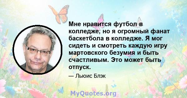 Мне нравится футбол в колледже, но я огромный фанат баскетбола в колледже. Я мог сидеть и смотреть каждую игру мартовского безумия и быть счастливым. Это может быть отпуск.