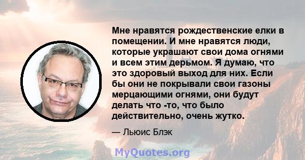 Мне нравятся рождественские елки в помещении. И мне нравятся люди, которые украшают свои дома огнями и всем этим дерьмом. Я думаю, что это здоровый выход для них. Если бы они не покрывали свои газоны мерцающими огнями,