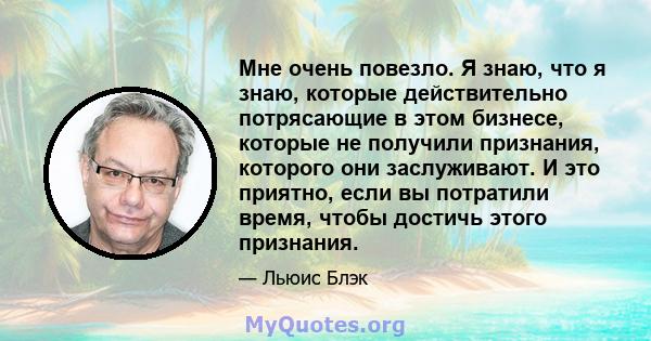 Мне очень повезло. Я знаю, что я знаю, которые действительно потрясающие в этом бизнесе, которые не получили признания, которого они заслуживают. И это приятно, если вы потратили время, чтобы достичь этого признания.