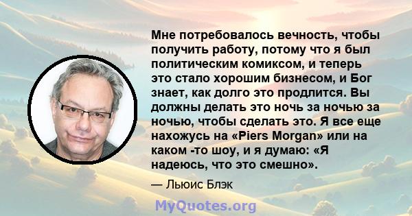 Мне потребовалось вечность, чтобы получить работу, потому что я был политическим комиксом, и теперь это стало хорошим бизнесом, и Бог знает, как долго это продлится. Вы должны делать это ночь за ночью за ночью, чтобы