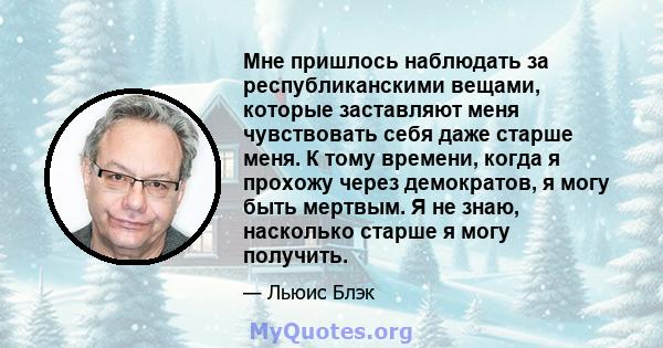 Мне пришлось наблюдать за республиканскими вещами, которые заставляют меня чувствовать себя даже старше меня. К тому времени, когда я прохожу через демократов, я могу быть мертвым. Я не знаю, насколько старше я могу