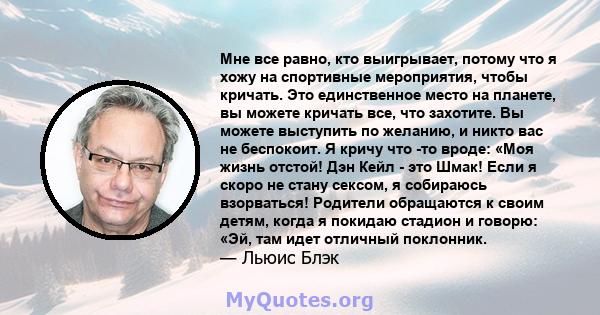 Мне все равно, кто выигрывает, потому что я хожу на спортивные мероприятия, чтобы кричать. Это единственное место на планете, вы можете кричать все, что захотите. Вы можете выступить по желанию, и никто вас не