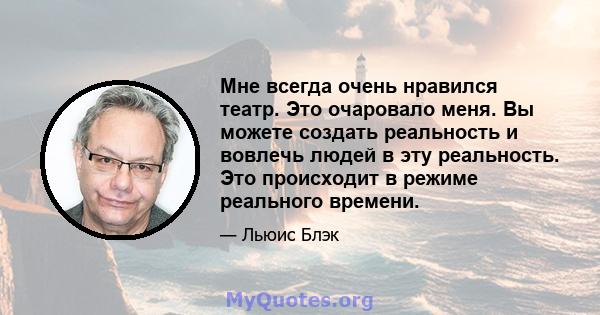 Мне всегда очень нравился театр. Это очаровало меня. Вы можете создать реальность и вовлечь людей в эту реальность. Это происходит в режиме реального времени.